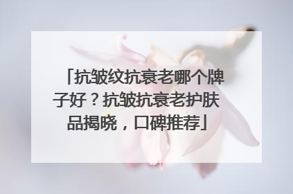 抗皱纹抗衰老哪个牌子好？抗皱抗衰老护肤品揭晓，口碑推荐