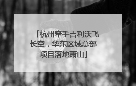 杭州牵手吉利沃飞长空，华东区域总部项目落地萧山