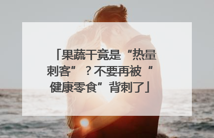 果蔬干竟是“热量刺客”？不要再被“健康零食”背刺了