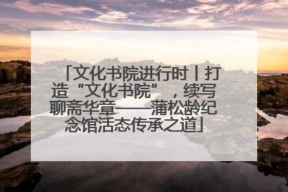 文化书院进行时丨打造“文化书院”，续写聊斋华章——蒲松龄纪念馆活态传承之道