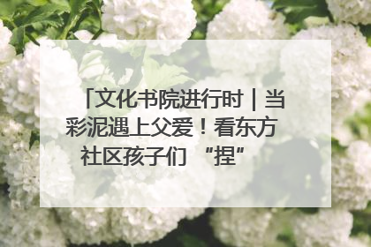 文化书院进行时｜当彩泥遇上父爱！看东方社区孩子们 “捏” 出心目中的爸爸