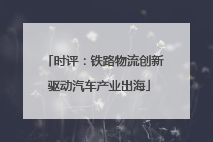时评：铁路物流创新驱动汽车产业出海