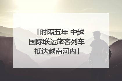 时隔五年 中越国际联运旅客列车抵达越南河内