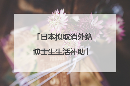 日本拟取消外籍博士生生活补助