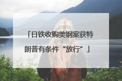 日铁收购美钢案获特朗普有条件“放行”