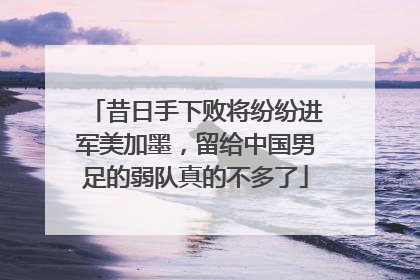 昔日手下败将纷纷进军美加墨，留给中国男足的弱队真的不多了