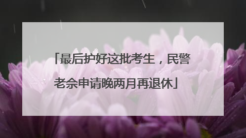 最后护好这批考生，民警老佘申请晚两月再退休