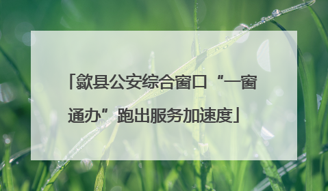歙县公安综合窗口“一窗通办”跑出服务加速度