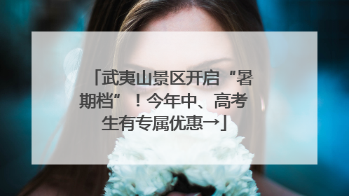 武夷山景区开启“暑期档”！今年中、高考生有专属优惠→