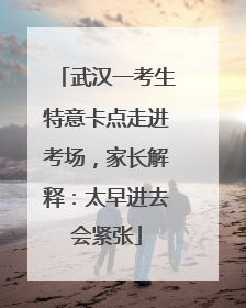 武汉一考生特意卡点走进考场，家长解释：太早进去会紧张