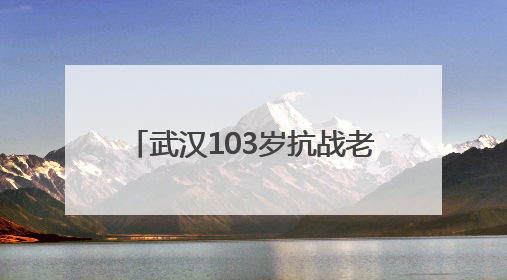 武汉103岁抗战老兵再喊80年前劝日军投降的话 “缴枪不杀，放你回家”