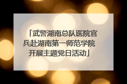 武警湖南总队医院官兵赴湖南第一师范学院开展主题党日活动