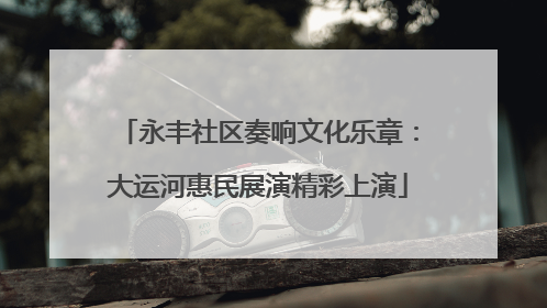 永丰社区奏响文化乐章：大运河惠民展演精彩上演