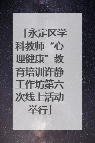 永定区学科教师“心理健康”教育培训许静工作坊第六次线上活动举行
