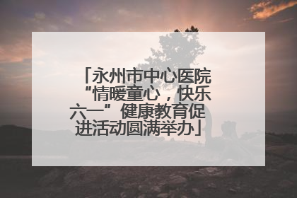 永州市中心医院“情暖童心，快乐六一”健康教育促进活动圆满举办
