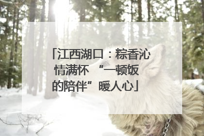 江西湖口：粽香沁 情满怀 “一顿饭的陪伴”暖人心
