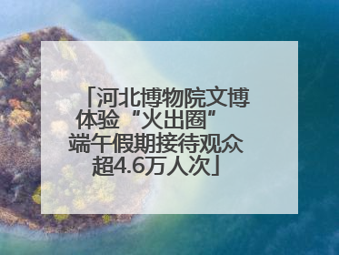 河北博物院文博体验“火出圈” 端午假期接待观众超4.6万人次