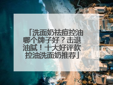 洗面奶祛痘控油哪个牌子好？击退油腻！十大好评款控油洗面奶推荐