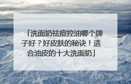 洗面奶祛痘控油哪个牌子好？好皮肤的秘诀！适合油皮的十大洗面奶