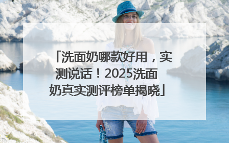洗面奶哪款好用，实测说话！2025洗面奶真实测评榜单揭晓