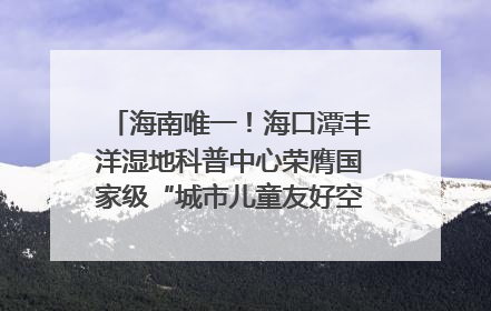 海南唯一！海口潭丰洋湿地科普中心荣膺国家级“城市儿童友好空间建设园区”称号