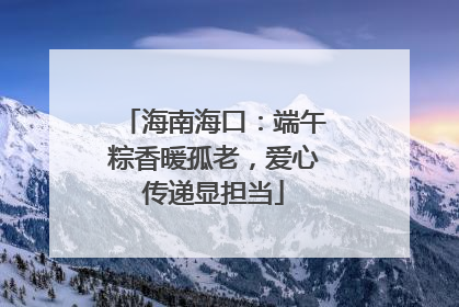 海南海口：端午粽香暖孤老，爱心传递显担当