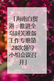 海南自贸港：推进全岛封关准备工作专班第28次领导小组会议召开
