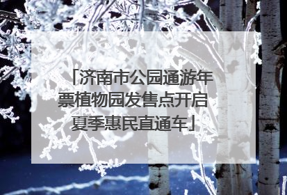 济南市公园通游年票植物园发售点开启夏季惠民直通车
