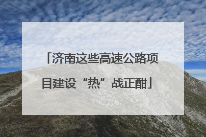 济南这些高速公路项目建设“热”战正酣