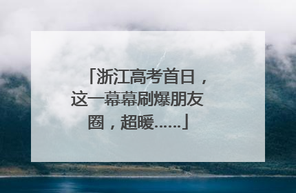 浙江高考首日，这一幕幕刷爆朋友圈，超暖……