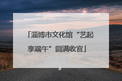 淄博市文化馆“艺起享端午”圆满收官