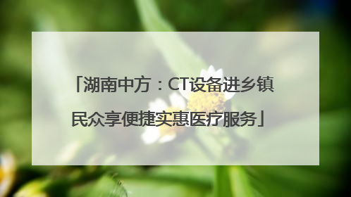 湖南中方：CT设备进乡镇 民众享便捷实惠医疗服务