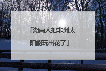 湖南人把非洲太阳能玩出花了