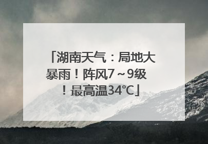 湖南天气：局地大暴雨！阵风7～9级！最高温34℃