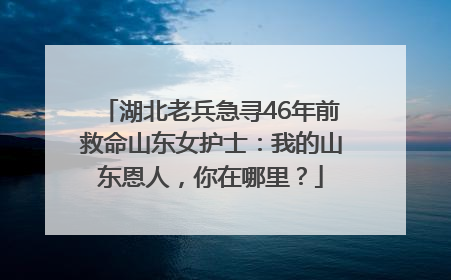 湖北老兵急寻46年前救命山东女护士：我的山东恩人，你在哪里？