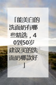 能美白的洗面奶有哪些精选，40到50岁建议买的洗面奶哪款好