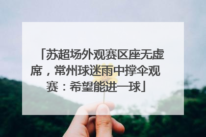 苏超场外观赛区座无虚席，常州球迷雨中撑伞观赛：希望能进一球