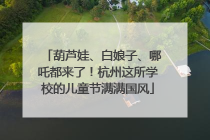 葫芦娃、白娘子、哪吒都来了！杭州这所学校的儿童节满满国风