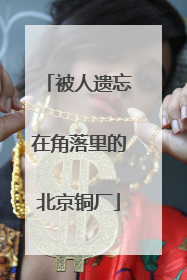 被人遗忘在角落里的北京铜厂