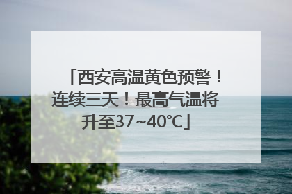 西安高温黄色预警！连续三天！最高气温将升至37~40℃
