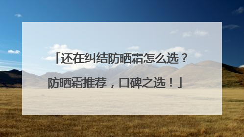 还在纠结防晒霜怎么选？防晒霜推荐，口碑之选！