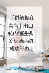 进解促在青岛｜出口转内销进机关专场活动成功举办