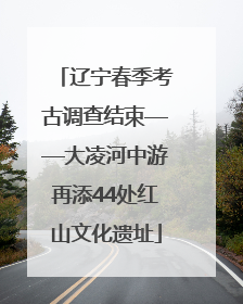 辽宁春季考古调查结束——大凌河中游再添44处红山文化遗址