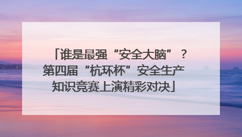 谁是最强“安全大脑”？第四届“杭环杯”安全生产知识竞赛上演精彩对决