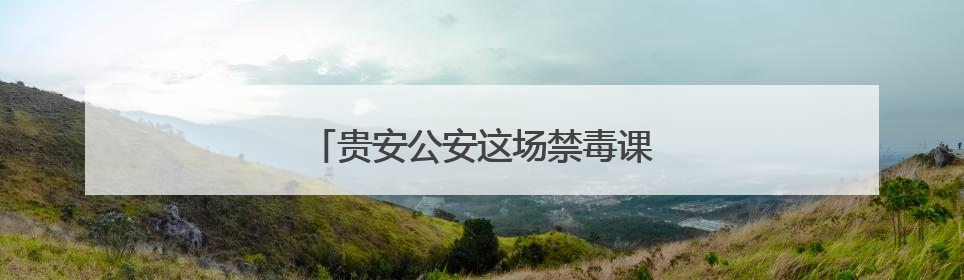 贵安公安这场禁毒课“走新”更“走心”