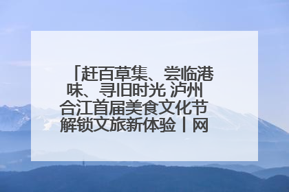 赶百草集、尝临港味、寻旧时光 泸州合江首届美食文化节解锁文旅新体验丨网络中国节·端午