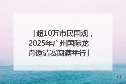 超10万市民围观，2025年广州国际龙舟邀请赛圆满举行