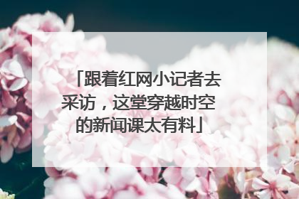 跟着红网小记者去采访，这堂穿越时空的新闻课太有料