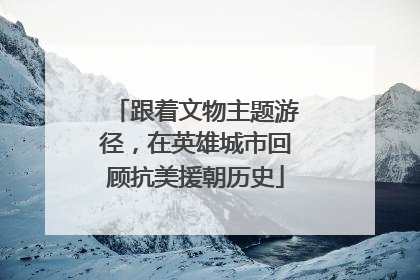 跟着文物主题游径，在英雄城市回顾抗美援朝历史