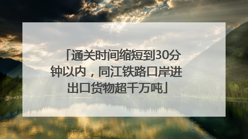通关时间缩短到30分钟以内，同江铁路口岸进出口货物超千万吨